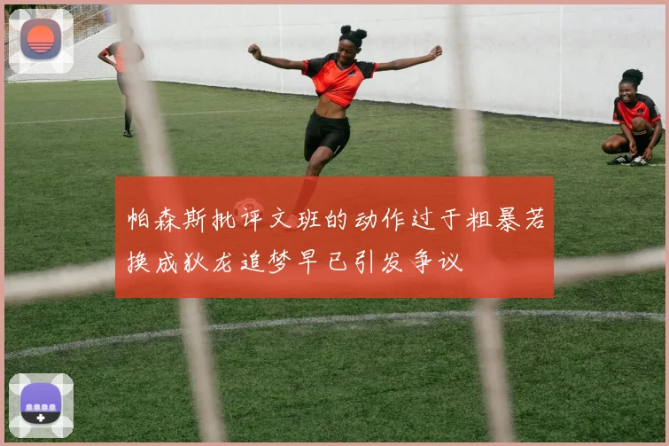 帕森斯批评文班的动作过于粗暴若换成狄龙追梦早已引发争议