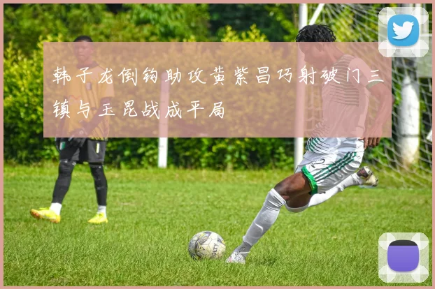 韩子龙倒钩助攻黄紫昌巧射破门三镇与玉昆战成平局