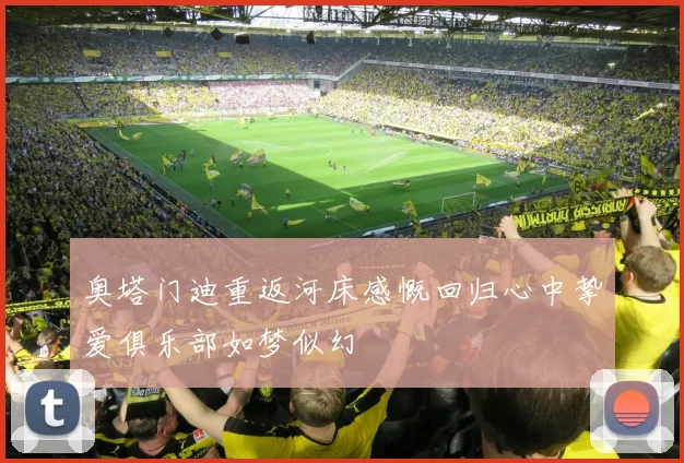 奥塔门迪重返河床感慨回归心中挚爱俱乐部如梦似幻