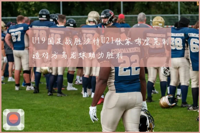 U19国足战胜沙特U21张家鸣虚晃制造对方乌龙球助力胜利