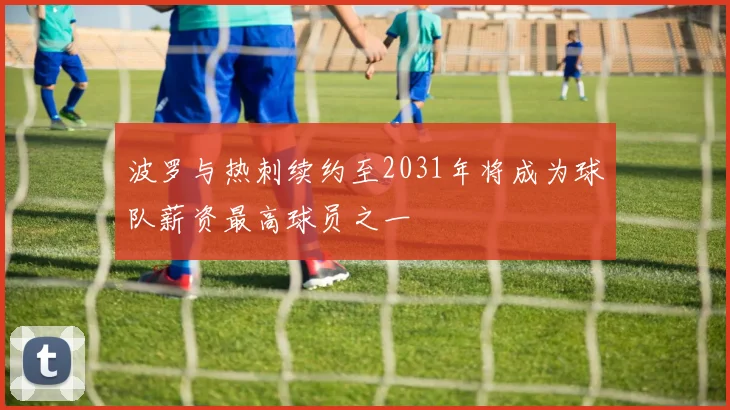 波罗与热刺续约至2031年将成为球队薪资最高球员之一