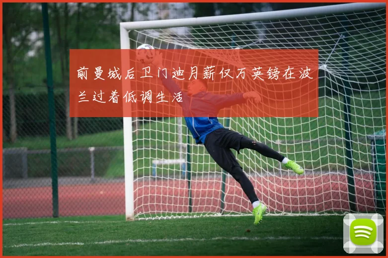 前曼城后卫门迪月薪仅万英镑在波兰过着低调生活