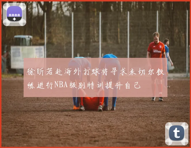 徐昕若赴海外打球将寻求米切尔教练进行NBA级别特训提升自己