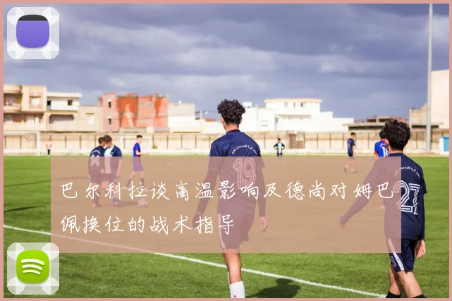 巴尔科拉谈高温影响及德尚对姆巴佩换位的战术指导