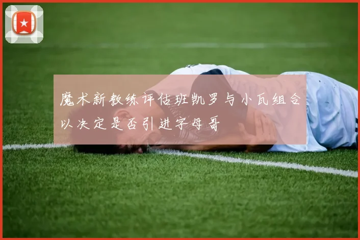 魔术新教练评估班凯罗与小瓦组合以决定是否引进字母哥