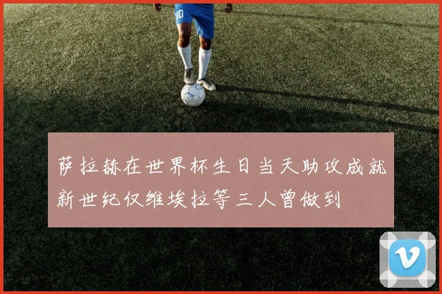 萨拉赫在世界杯生日当天助攻成就新世纪仅维埃拉等三人曾做到