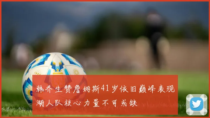 韩乔生赞詹姆斯41岁依旧巅峰表现湖人队核心力量不可或缺