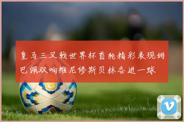 皇马三叉戟世界杯首轮精彩表现姆巴佩双响维尼修斯贝林各进一球