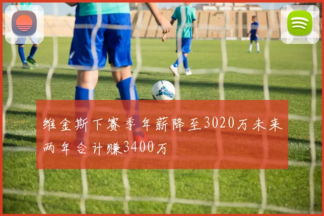维金斯下赛季年薪降至3020万未来两年合计赚3400万