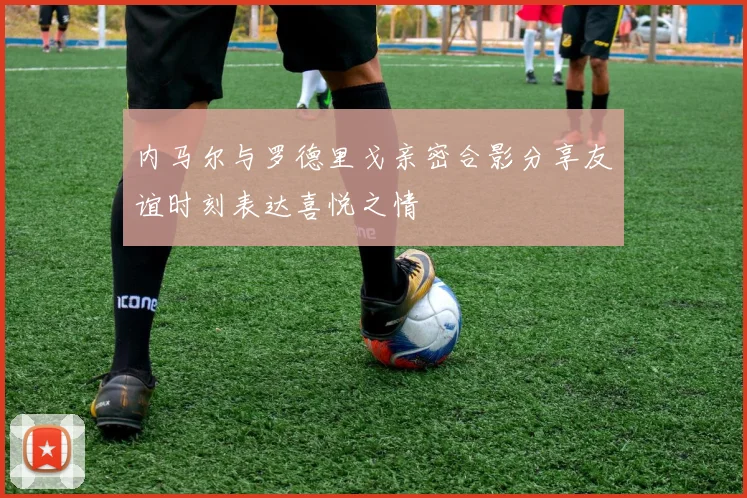 内马尔与罗德里戈亲密合影分享友谊时刻表达喜悦之情