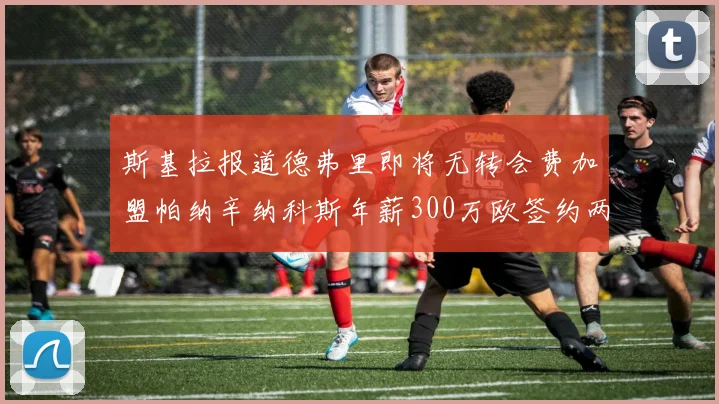斯基拉报道德弗里即将无转会费加盟帕纳辛纳科斯年薪300万欧签约两年