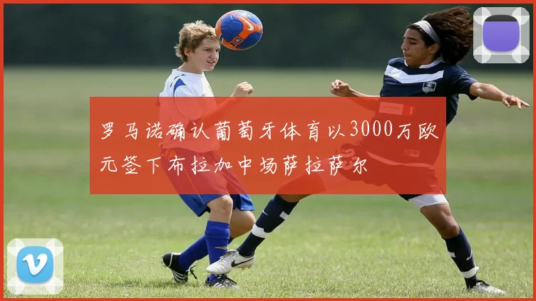 罗马诺确认葡萄牙体育以3000万欧元签下布拉加中场萨拉萨尔