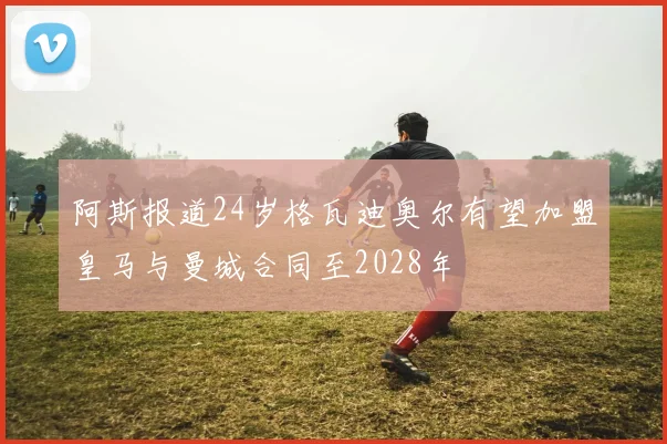 阿斯报道24岁格瓦迪奥尔有望加盟皇马与曼城合同至2028年
