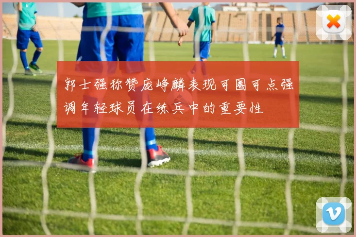 郭士强称赞庞峥麟表现可圈可点强调年轻球员在练兵中的重要性