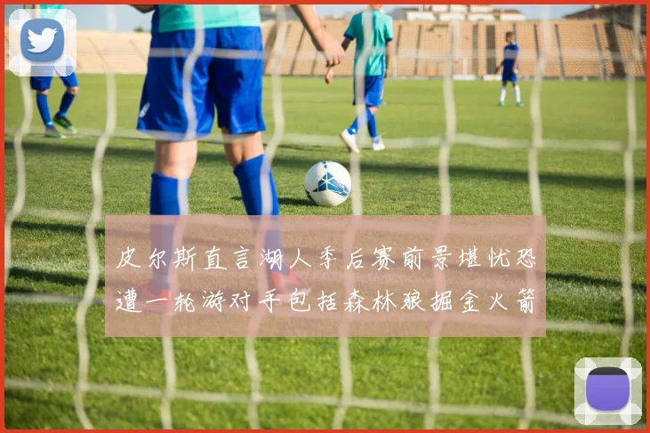 皮尔斯直言湖人季后赛前景堪忧恐遭一轮游对手包括森林狼掘金火箭