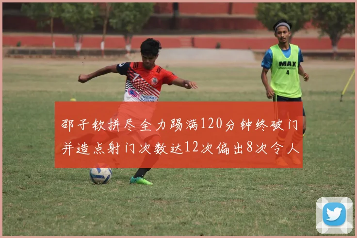 邵子钦拼尽全力踢满120分钟终破门并造点射门次数达12次偏出8次令人惋惜