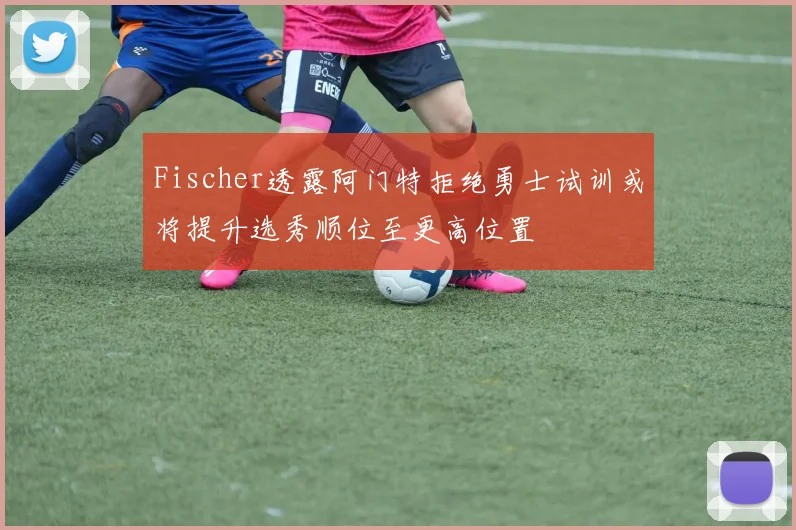Fischer透露阿门特拒绝勇士试训或将提升选秀顺位至更高位置
