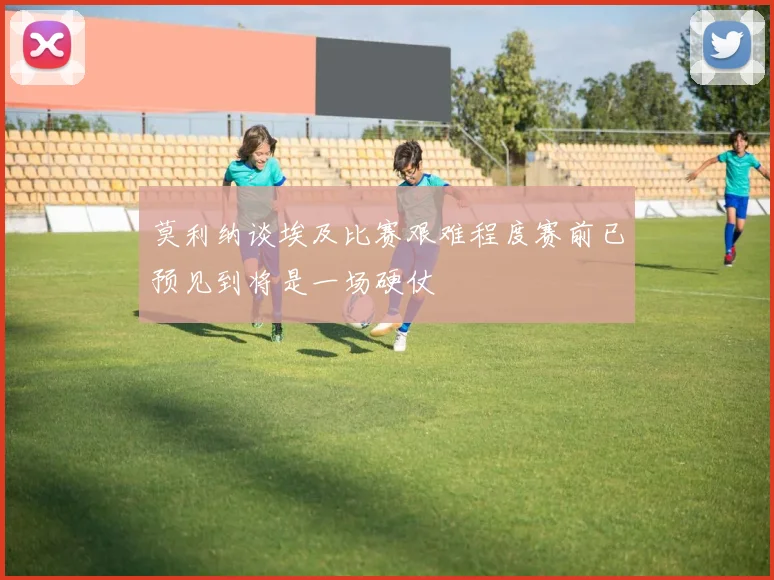 莫利纳谈埃及比赛艰难程度赛前已预见到将是一场硬仗
