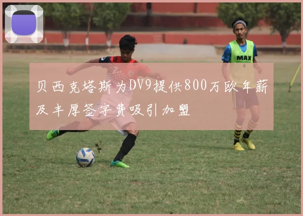 贝西克塔斯为DV9提供800万欧年薪及丰厚签字费吸引加盟